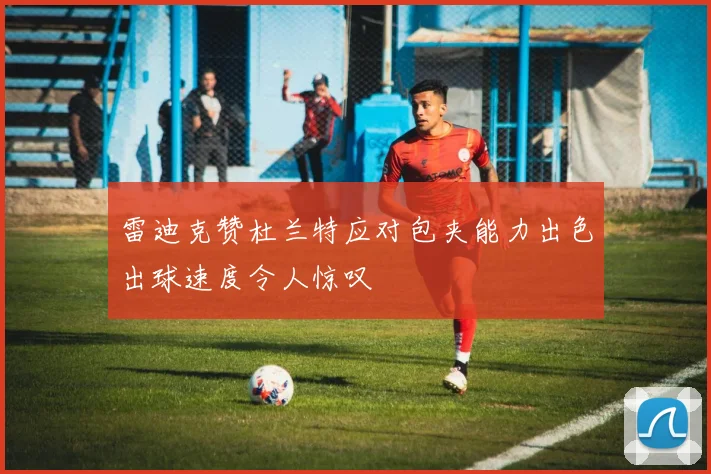 雷迪克赞杜兰特应对包夹能力出色出球速度令人惊叹