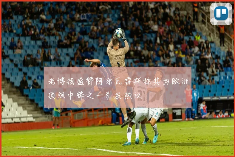 老博扬盛赞阿尔瓦雷斯称其为欧洲顶级中锋之一引发热议