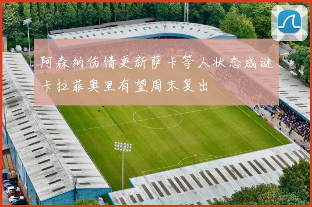 阿森纳伤情更新萨卡等人状态成谜卡拉菲奥里有望周末复出