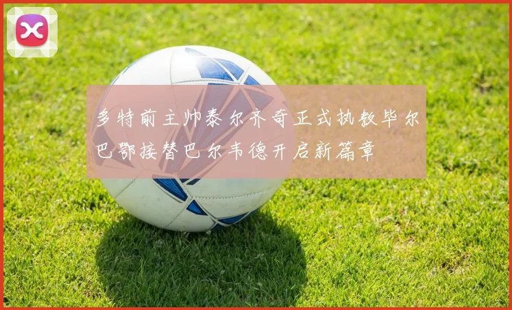 多特前主帅泰尔齐奇正式执教毕尔巴鄂接替巴尔韦德开启新篇章