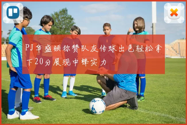 PJ华盛顿称赞队友传球出色轻松拿下20分展现中锋实力