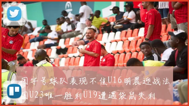 国字号球队表现不佳U16明晨迎战法国U23唯一胜利U19遭遇袋鼠失利