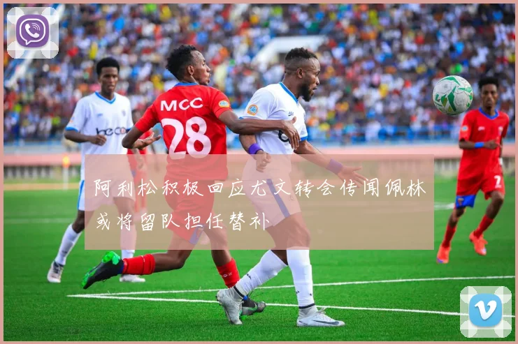 阿利松积极回应尤文转会传闻佩林或将留队担任替补