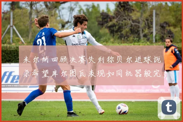 米尔纳回顾决赛失利称贝尔进球扼杀希望库尔图瓦表现如同机器般完美